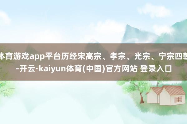 体育游戏app平台历经宋高宗、孝宗、光宗、宁宗四朝-开云·kaiyun体育(中国)官方网站 登录入口