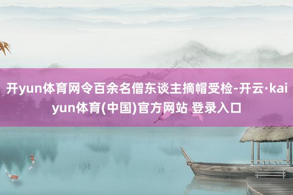 开yun体育网令百余名僧东谈主摘帽受检-开云·kaiyun体育(中国)官方网站 登录入口