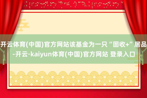 开云体育(中国)官方网站该基金为一只“固收+”居品-开云·kaiyun体育(中国)官方网站 登录入口