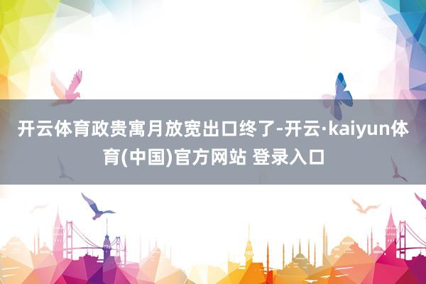 开云体育政贵寓月放宽出口终了-开云·kaiyun体育(中国)官方网站 登录入口