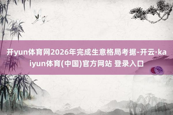 开yun体育网2026年完成生意格局考据-开云·kaiyun体育(中国)官方网站 登录入口