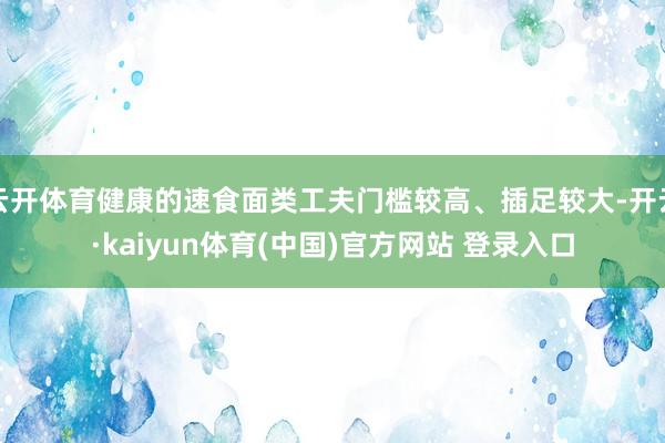 云开体育健康的速食面类工夫门槛较高、插足较大-开云·kaiyun体育(中国)官方网站 登录入口