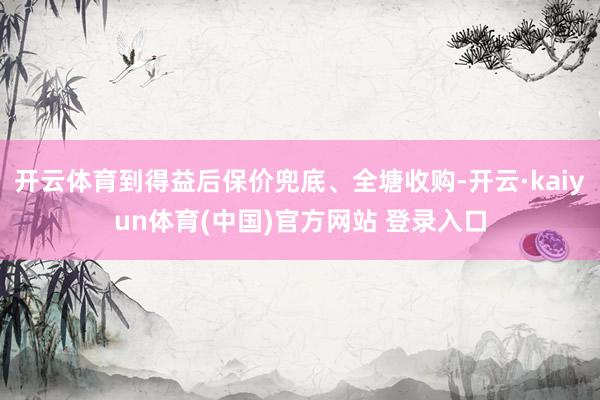 开云体育到得益后保价兜底、全塘收购-开云·kaiyun体育(中国)官方网站 登录入口