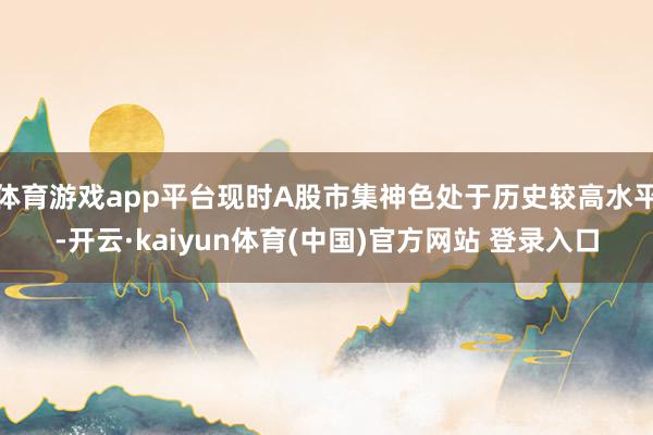 体育游戏app平台现时A股市集神色处于历史较高水平-开云·kaiyun体育(中国)官方网站 登录入口