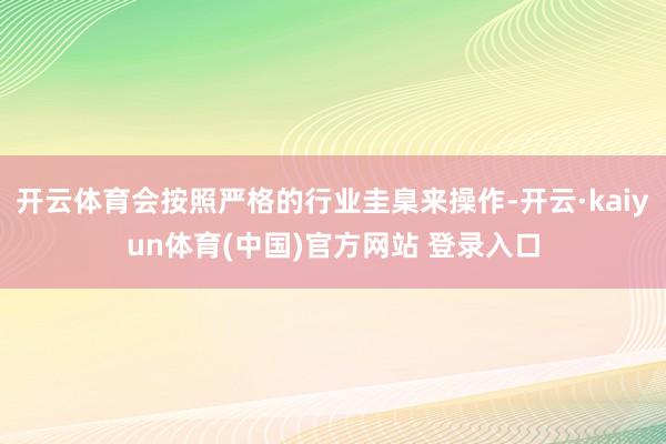 开云体育会按照严格的行业圭臬来操作-开云·kaiyun体育(中国)官方网站 登录入口