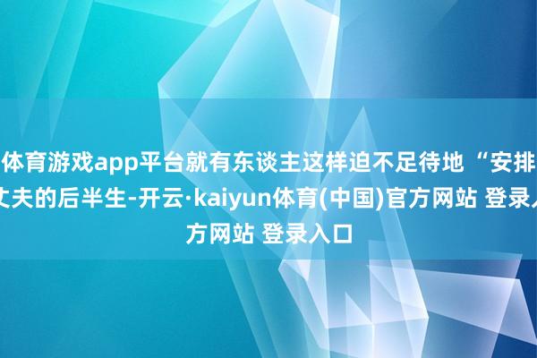 体育游戏app平台就有东谈主这样迫不足待地 “安排” 丈夫的后半生-开云·kaiyun体育(中国)官方网站 登录入口