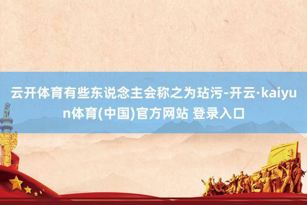 云开体育有些东说念主会称之为玷污-开云·kaiyun体育(中国)官方网站 登录入口