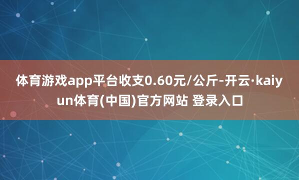 体育游戏app平台收支0.60元/公斤-开云·kaiyun体育(中国)官方网站 登录入口