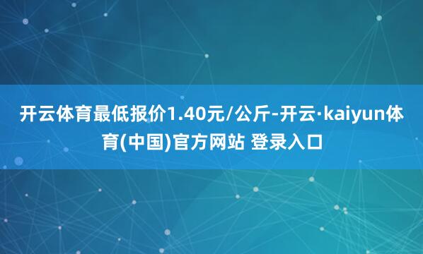 开云体育最低报价1.40元/公斤-开云·kaiyun体育(中国)官方网站 登录入口