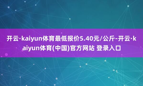 开云·kaiyun体育最低报价5.40元/公斤-开云·kaiyun体育(中国)官方网站 登录入口