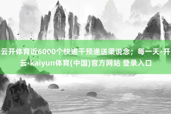 云开体育近6000个快递干预递送渠说念；每一天-开云·kaiyun体育(中国)官方网站 登录入口