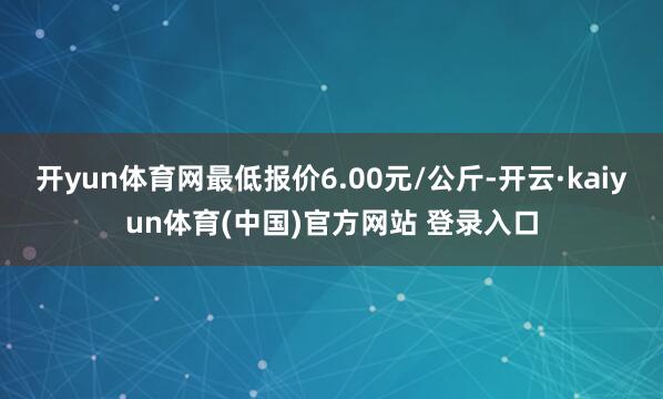 开yun体育网最低报价6.00元/公斤-开云·kaiyun体育(中国)官方网站 登录入口