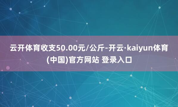 云开体育收支50.00元/公斤-开云·kaiyun体育(中国)官方网站 登录入口
