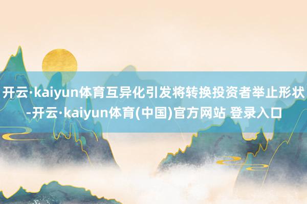 开云·kaiyun体育互异化引发将转换投资者举止形状-开云·kaiyun体育(中国)官方网站 登录入口