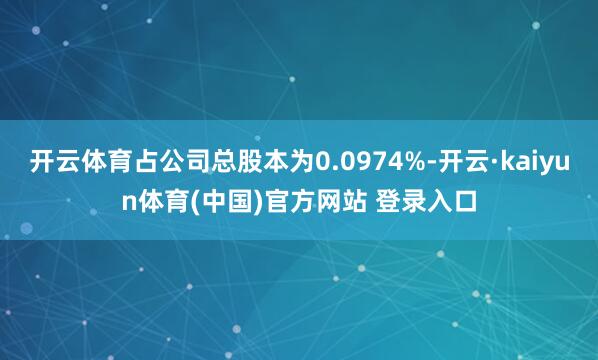 开云体育占公司总股本为0.0974%-开云·kaiyun体育(中国)官方网站 登录入口
