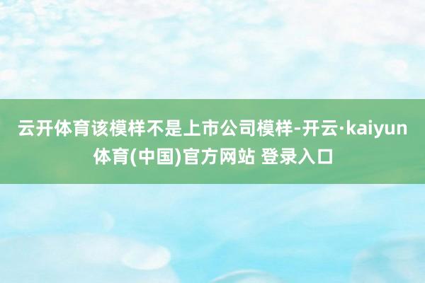云开体育该模样不是上市公司模样-开云·kaiyun体育(中国)官方网站 登录入口