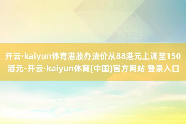 开云·kaiyun体育港股办法价从88港元上调至150港元-开云·kaiyun体育(中国)官方网站 登录入口