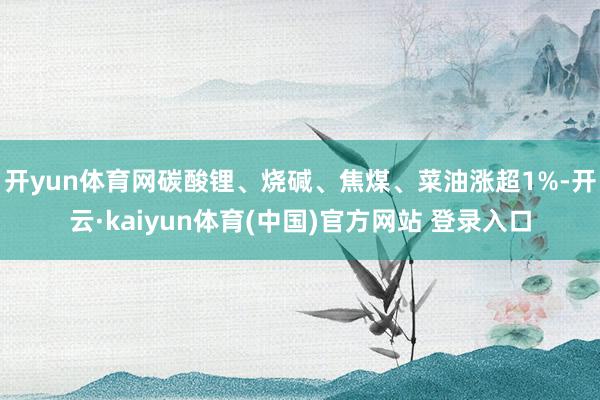 开yun体育网碳酸锂、烧碱、焦煤、菜油涨超1%-开云·kaiyun体育(中国)官方网站 登录入口
