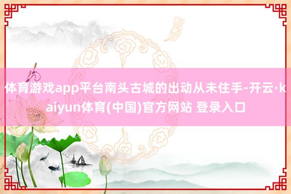 体育游戏app平台南头古城的出动从未住手-开云·kaiyun体育(中国)官方网站 登录入口