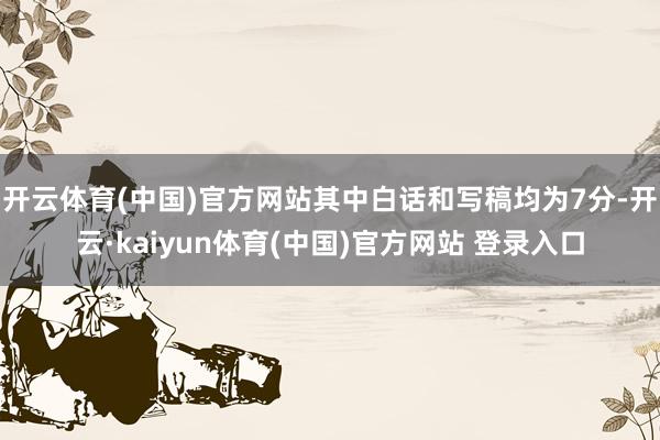 开云体育(中国)官方网站其中白话和写稿均为7分-开云·kaiyun体育(中国)官方网站 登录入口