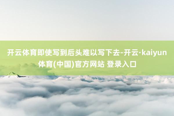 开云体育即使写到后头难以写下去-开云·kaiyun体育(中国)官方网站 登录入口