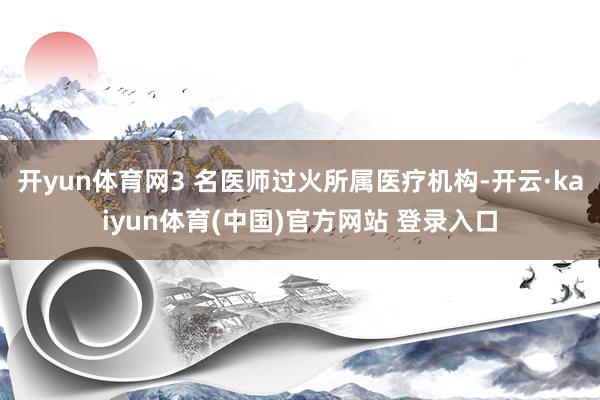 开yun体育网3 名医师过火所属医疗机构-开云·kaiyun体育(中国)官方网站 登录入口