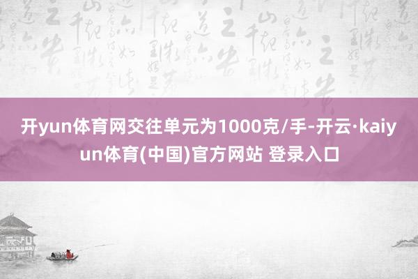 开yun体育网交往单元为1000克/手-开云·kaiyun体育(中国)官方网站 登录入口