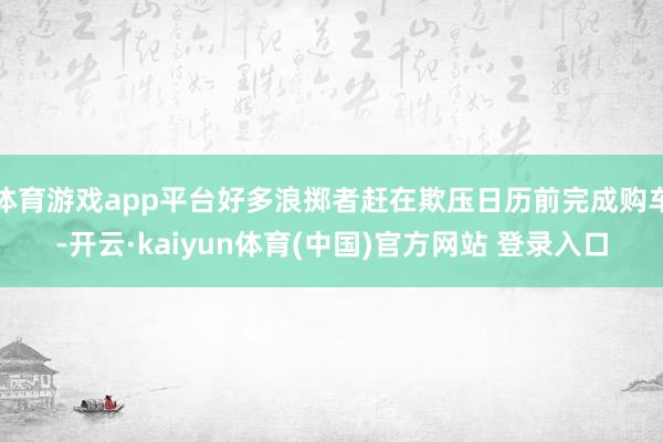 体育游戏app平台好多浪掷者赶在欺压日历前完成购车-开云·kaiyun体育(中国)官方网站 登录入口