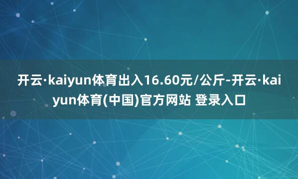 开云·kaiyun体育出入16.60元/公斤-开云·kaiyun体育(中国)官方网站 登录入口