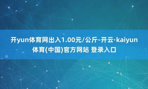 开yun体育网出入1.00元/公斤-开云·kaiyun体育(中国)官方网站 登录入口
