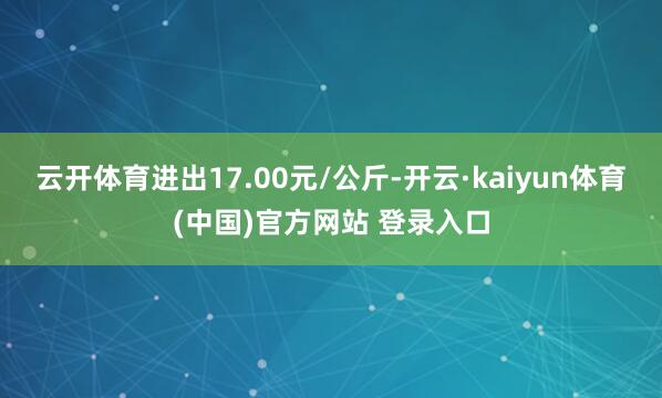 云开体育进出17.00元/公斤-开云·kaiyun体育(中国)官方网站 登录入口