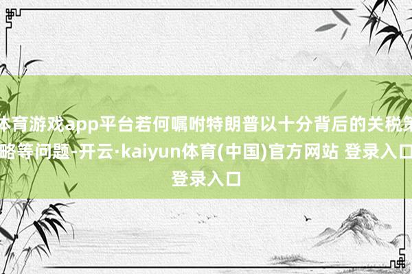 体育游戏app平台若何嘱咐特朗普以十分背后的关税策略等问题-开云·kaiyun体育(中国)官方网站 登录入口