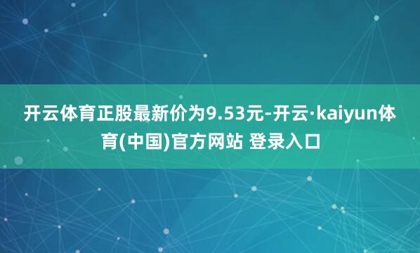 开云体育正股最新价为9.53元-开云·kaiyun体育(中国)官方网站 登录入口