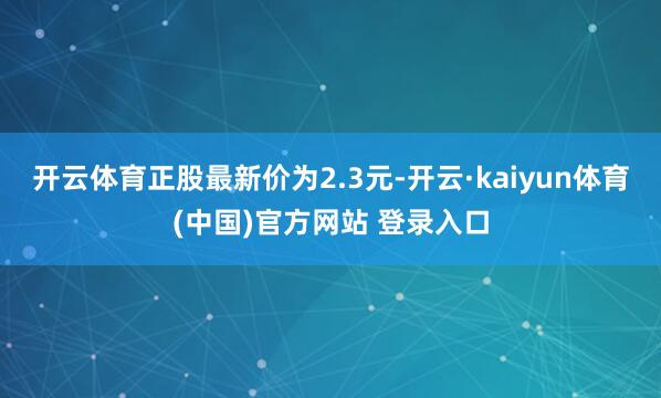 开云体育正股最新价为2.3元-开云·kaiyun体育(中国)官方网站 登录入口