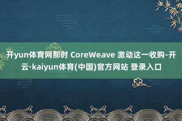 开yun体育网那时 CoreWeave 激动这一收购-开云·kaiyun体育(中国)官方网站 登录入口