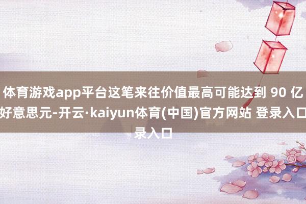 体育游戏app平台这笔来往价值最高可能达到 90 亿好意思元-开云·kaiyun体育(中国)官方网站 登录入口