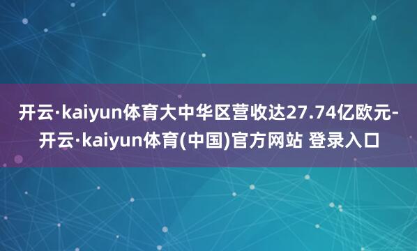 开云·kaiyun体育大中华区营收达27.74亿欧元-开云·kaiyun体育(中国)官方网站 登录入口