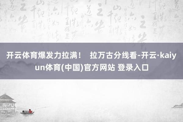 开云体育爆发力拉满! 拉万古分线看-开云·kaiyun体育(中国)官方网站 登录入口