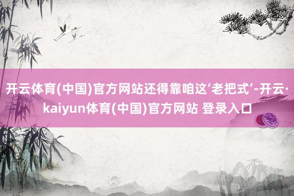开云体育(中国)官方网站还得靠咱这‘老把式’-开云·kaiyun体育(中国)官方网站 登录入口