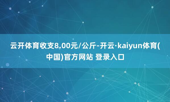 云开体育收支8.00元/公斤-开云·kaiyun体育(中国)官方网站 登录入口