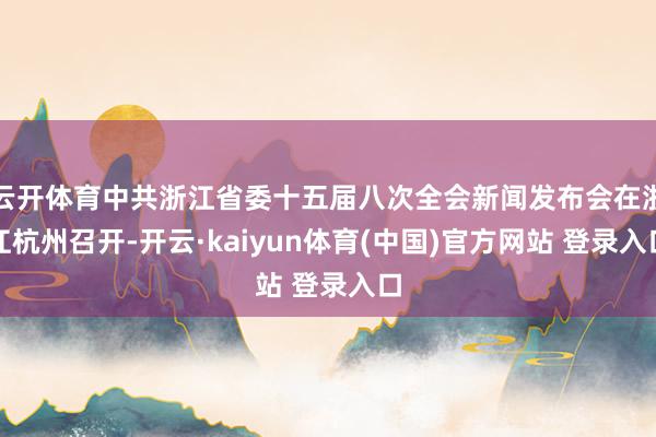 云开体育中共浙江省委十五届八次全会新闻发布会在浙江杭州召开-开云·kaiyun体育(中国)官方网站 登录入口