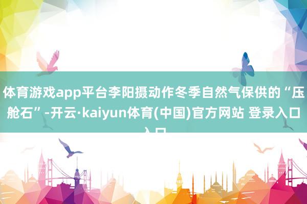 体育游戏app平台李阳摄 动作冬季自然气保供的“压舱石”-开云·kaiyun体育(中国)官方网站 登录入口