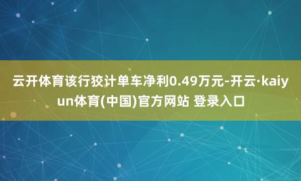 云开体育该行狡计单车净利0.49万元-开云·kaiyun体育(中国)官方网站 登录入口