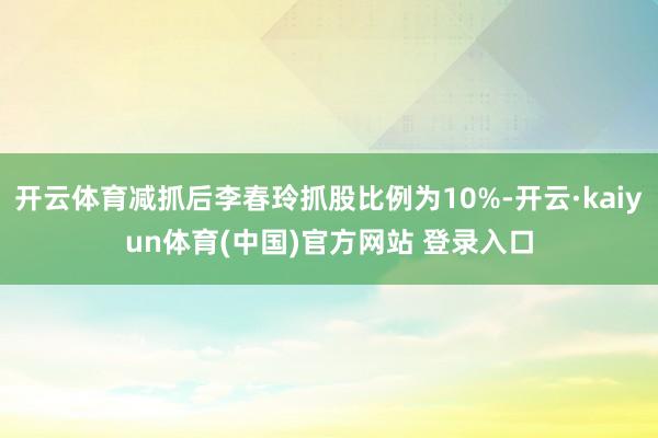 开云体育减抓后李春玲抓股比例为10%-开云·kaiyun体育(中国)官方网站 登录入口
