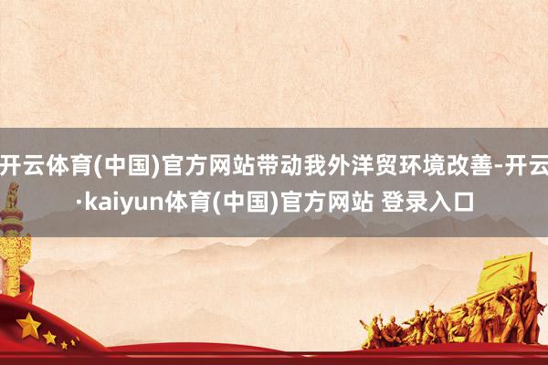 开云体育(中国)官方网站带动我外洋贸环境改善-开云·kaiyun体育(中国)官方网站 登录入口