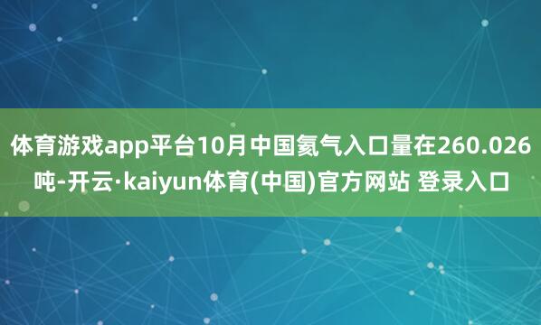 体育游戏app平台10月中国氦气入口量在260.026吨-开云·kaiyun体育(中国)官方网站 登录入口
