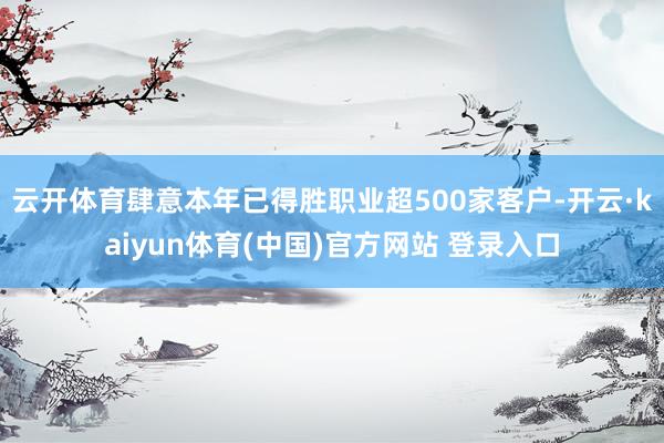 云开体育肆意本年已得胜职业超500家客户-开云·kaiyun体育(中国)官方网站 登录入口