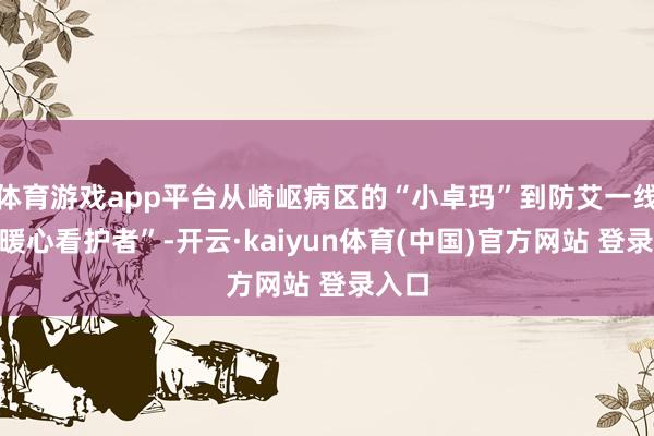 体育游戏app平台从崎岖病区的“小卓玛”到防艾一线的“暖心看护者”-开云·kaiyun体育(中国)官方网站 登录入口