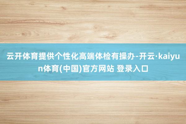 云开体育提供个性化高端体检有操办-开云·kaiyun体育(中国)官方网站 登录入口