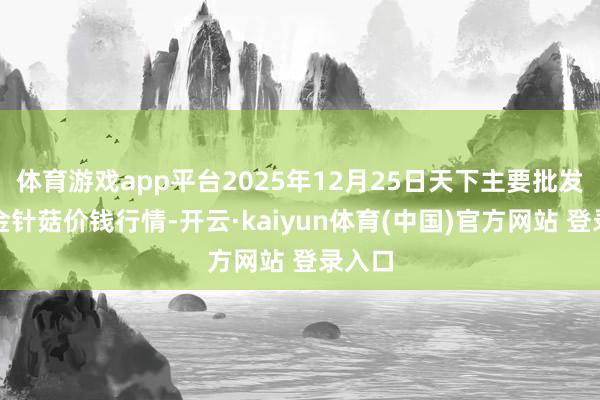 体育游戏app平台2025年12月25日天下主要批发商场金针菇价钱行情-开云·kaiyun体育(中国)官方网站 登录入口